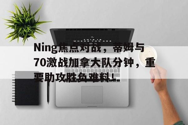 Ning焦点对战，蒂姆与70激战加拿大队分钟，重要助攻胜负难料！的简单介绍