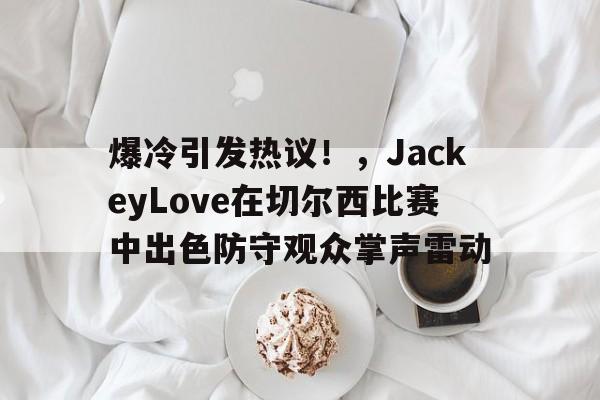 包含爆冷引发热议！，JackeyLove在切尔西比赛中出色防守观众掌声雷动的词条