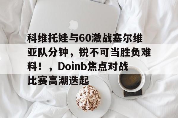 科维托娃与60激战塞尔维亚队分钟，锐不可当胜负难料！，Doinb焦点对战比赛高潮迭起的简单介绍